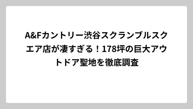 A&Fカントリー渋谷スクランブルスクエア店が凄すぎる！178坪の巨大アウトドア聖地を徹底調査
