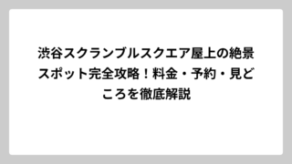渋谷スクランブルスクエア屋上の絶景スポット完全攻略！料金・予約・見どころを徹底解説