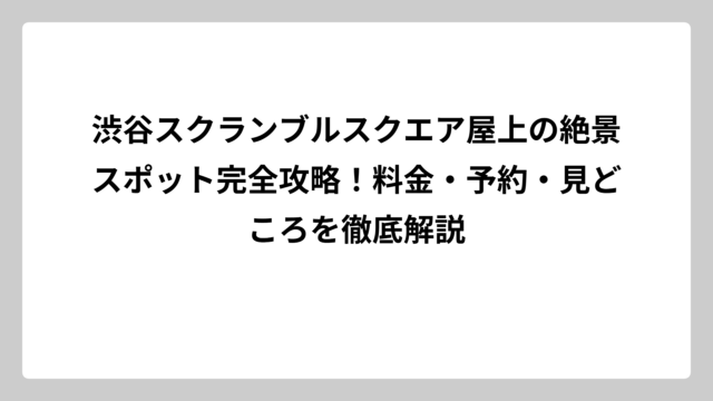 渋谷スクランブルスクエア屋上の絶景スポット完全攻略！料金・予約・見どころを徹底解説