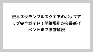 渋谷スクランブルスクエアのポップアップ完全ガイド！開催場所から最新イベントまで徹底解説