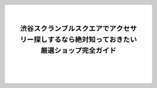 渋谷スクランブルスクエアでアクセサリー探しするなら絶対知っておきたい厳選ショップ完全ガイド