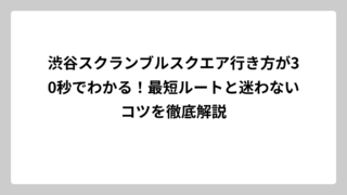 渋谷スクランブルスクエア行き方が30秒でわかる！最短ルートと迷わないコツを徹底解説