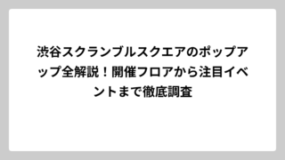 渋谷スクランブルスクエアのポップアップ全解説！開催フロアから注目イベントまで徹底調査