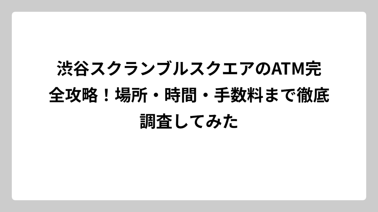 渋谷スクランブルスクエアのATM完全攻略！場所・時間・手数料まで徹底調査してみた