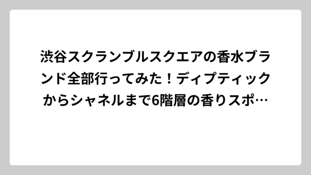 渋谷スクランブルスクエアの香水ブランド全部行ってみた！ディプティックからシャネルまで6階層の香りスポット完全ガイド