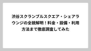 渋谷スクランブルスクエア・シェアラウンジの全貌解明！料金・設備・利用方法まで徹底調査してみた
