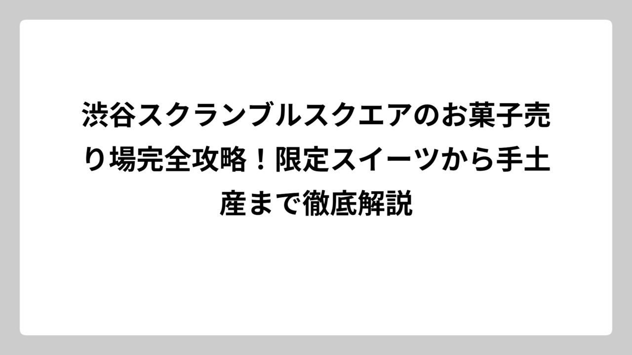 渋谷スクランブルスクエアのお菓子売り場完全攻略！限定スイーツから手土産まで徹底解説