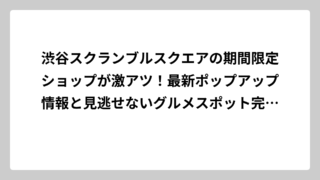 渋谷スクランブルスクエアの期間限定ショップが激アツ！最新ポップアップ情報と見逃せないグルメスポット完全ガイド