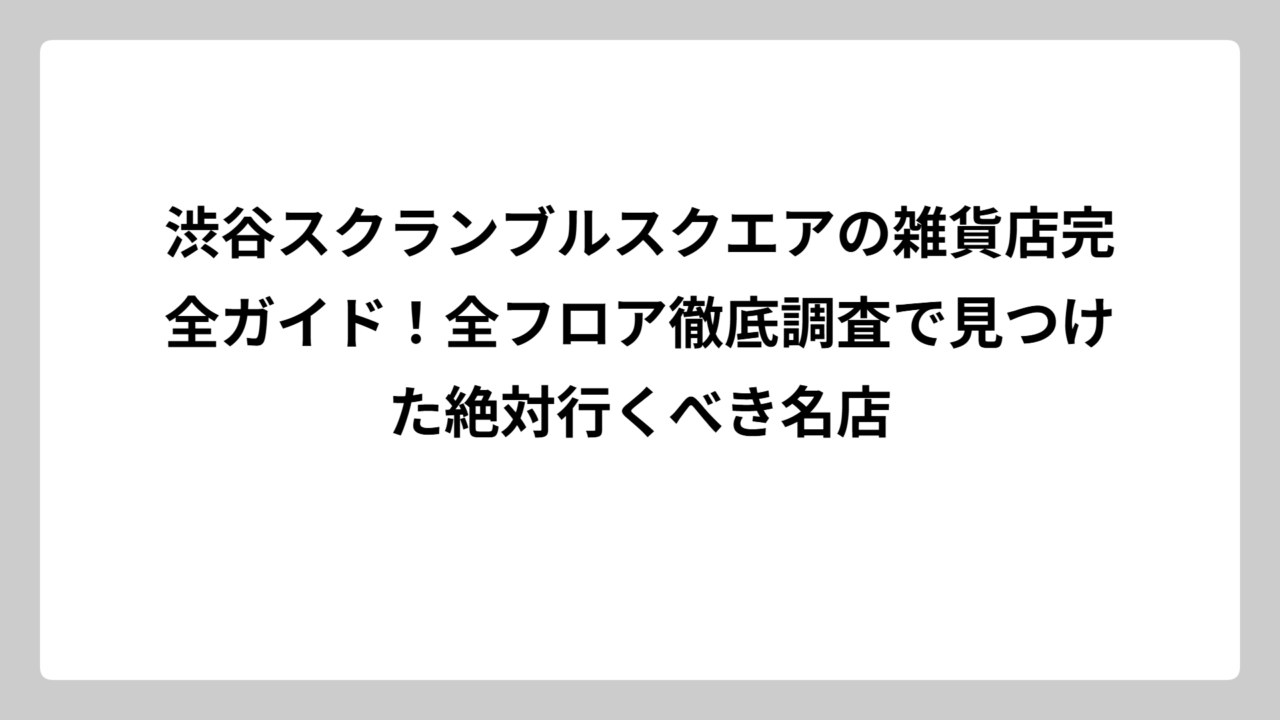 渋谷スクランブルスクエアの雑貨店完全ガイド！全フロア徹底調査で見つけた絶対行くべき名店