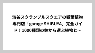 渋谷スクランブルスクエアの観葉植物専門店「garage SHIBUYA」完全ガイド！1000種類の鉢から選ぶ植物との暮らし