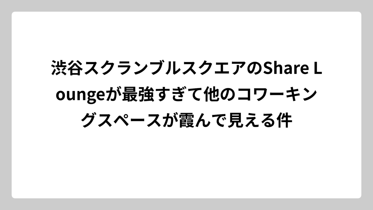 渋谷スクランブルスクエアのShare Loungeが最強すぎて他のコワーキングスペースが霞んで見える件
