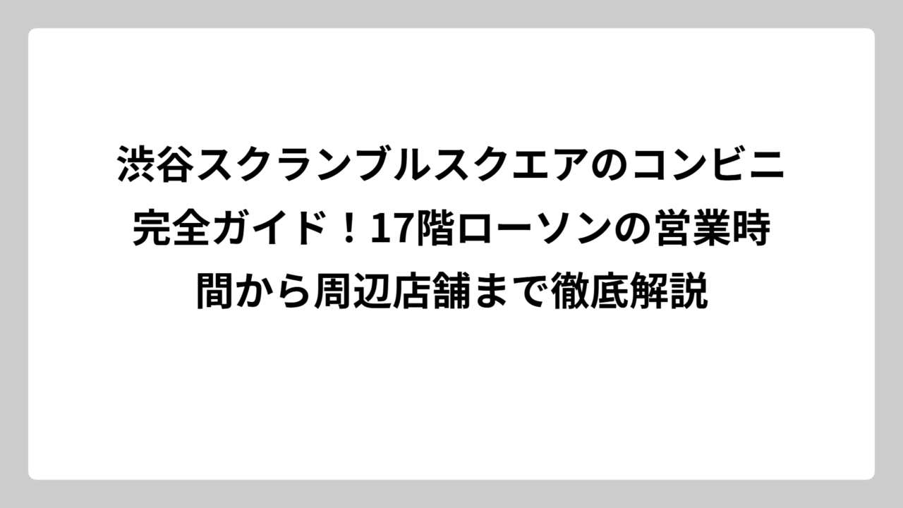 渋谷スクランブルスクエアのコンビニ完全ガイド！17階ローソンの営業時間から周辺店舗まで徹底解説