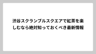 渋谷スクランブルスクエアで紅茶を楽しむなら絶対知っておくべき最新情報