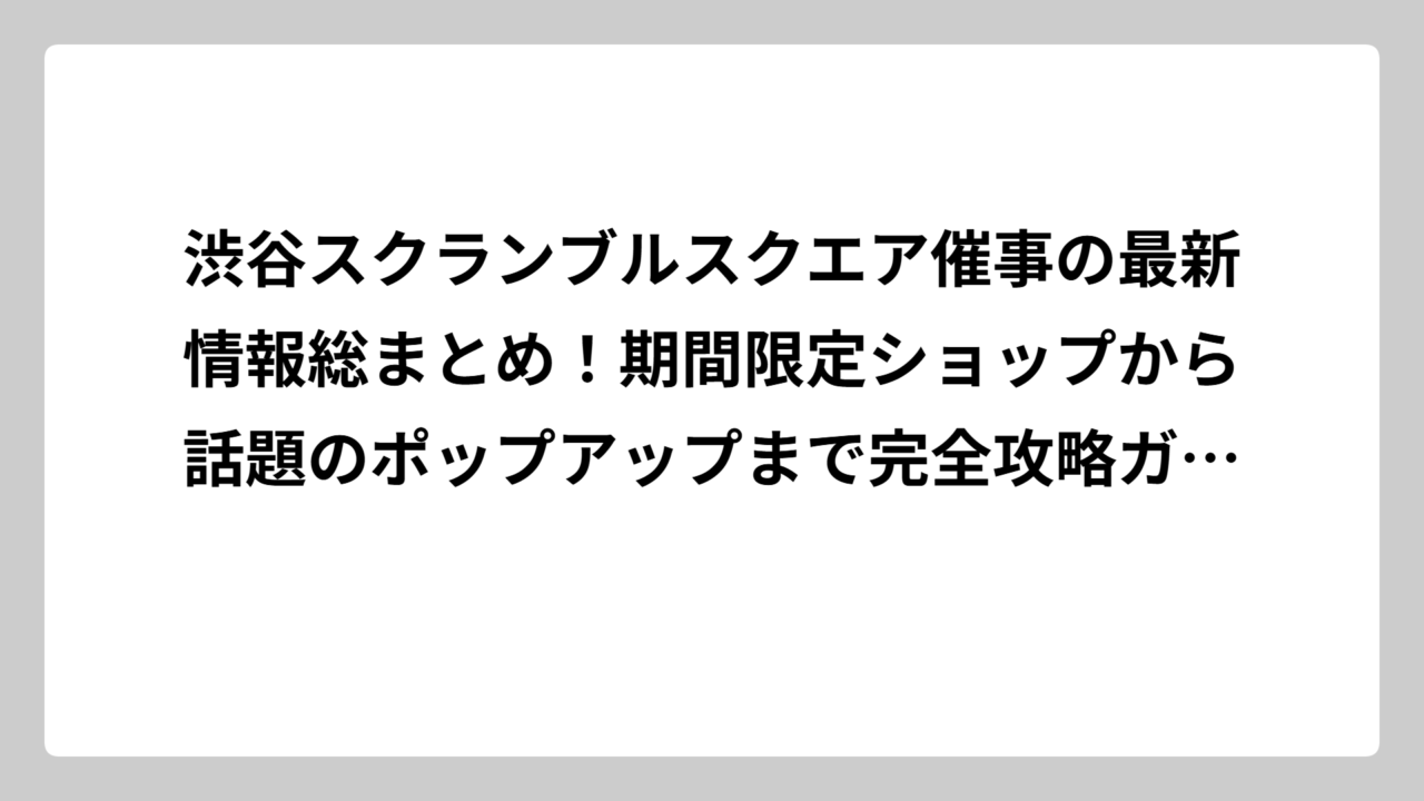 渋谷スクランブルスクエア催事の最新情報総まとめ！期間限定ショップから話題のポップアップまで完全攻略ガイド