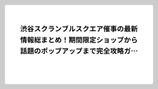 渋谷スクランブルスクエア催事の最新情報総まとめ！期間限定ショップから話題のポップアップまで完全攻略ガイド