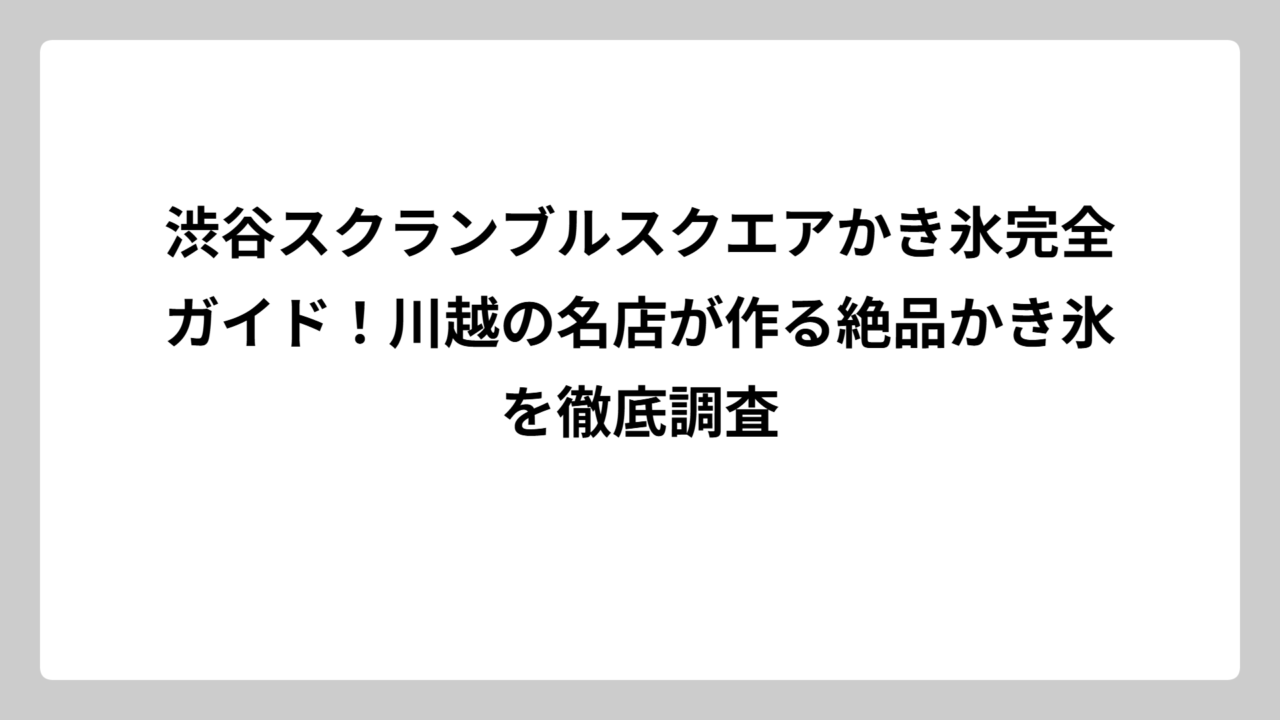 渋谷スクランブルスクエアかき氷完全ガイド！川越の名店が作る絶品かき氷を徹底調査