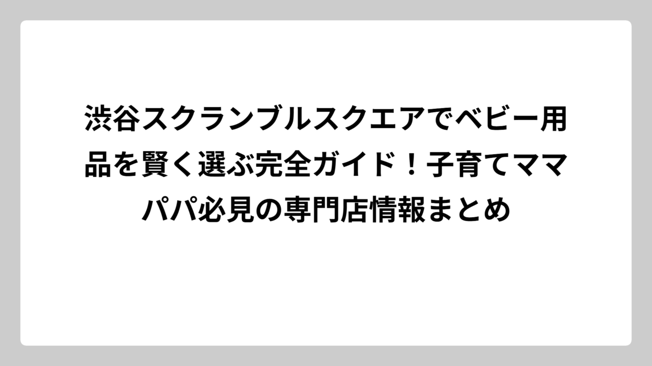 渋谷スクランブルスクエアでベビー用品を賢く選ぶ完全ガイド！子育てママパパ必見の専門店情報まとめ