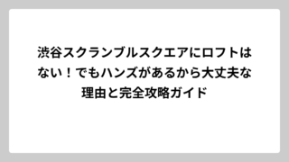 渋谷スクランブルスクエアにロフトはない！でもハンズがあるから大丈夫な理由と完全攻略ガイド
