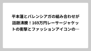 平本蓮とバレンシアガの組み合わせが話題沸騰！169万円レーサージャケットの衝撃とファッションアイコンの真髄