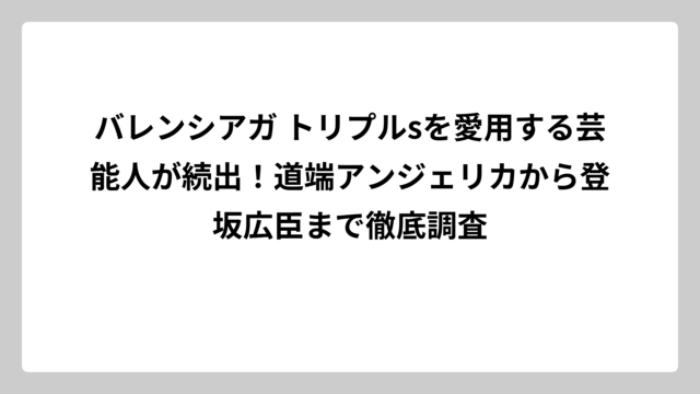 バレンシアガ トリプルsを愛用する芸能人が続出！道端アンジェリカから登坂広臣まで徹底調査