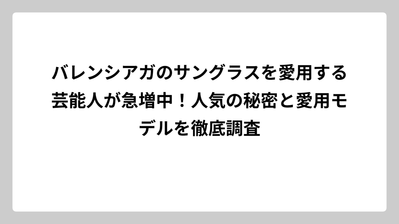 バレンシアガのサングラスを愛用する芸能人が急増中！人気の秘密と愛用モデルを徹底調査