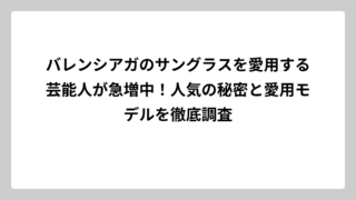 バレンシアガのサングラスを愛用する芸能人が急増中！人気の秘密と愛用モデルを徹底調査