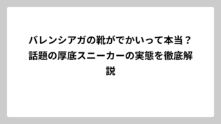 バレンシアガの靴がでかいって本当？話題の厚底スニーカーの実態を徹底解説