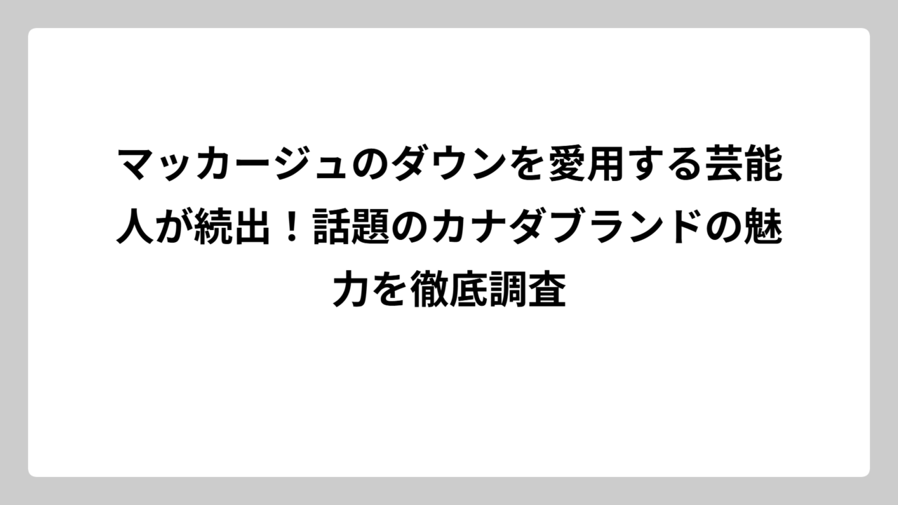 マッカージュのダウンを愛用する芸能人が続出！話題のカナダブランドの魅力を徹底調査