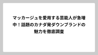 マッカージュを愛用する芸能人が急増中！話題のカナダ発ダウンブランドの魅力を徹底調査