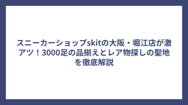 スニーカーショップskitの大阪・堀江店が激アツ！3000足の品揃えとレア物探しの聖地を徹底解説