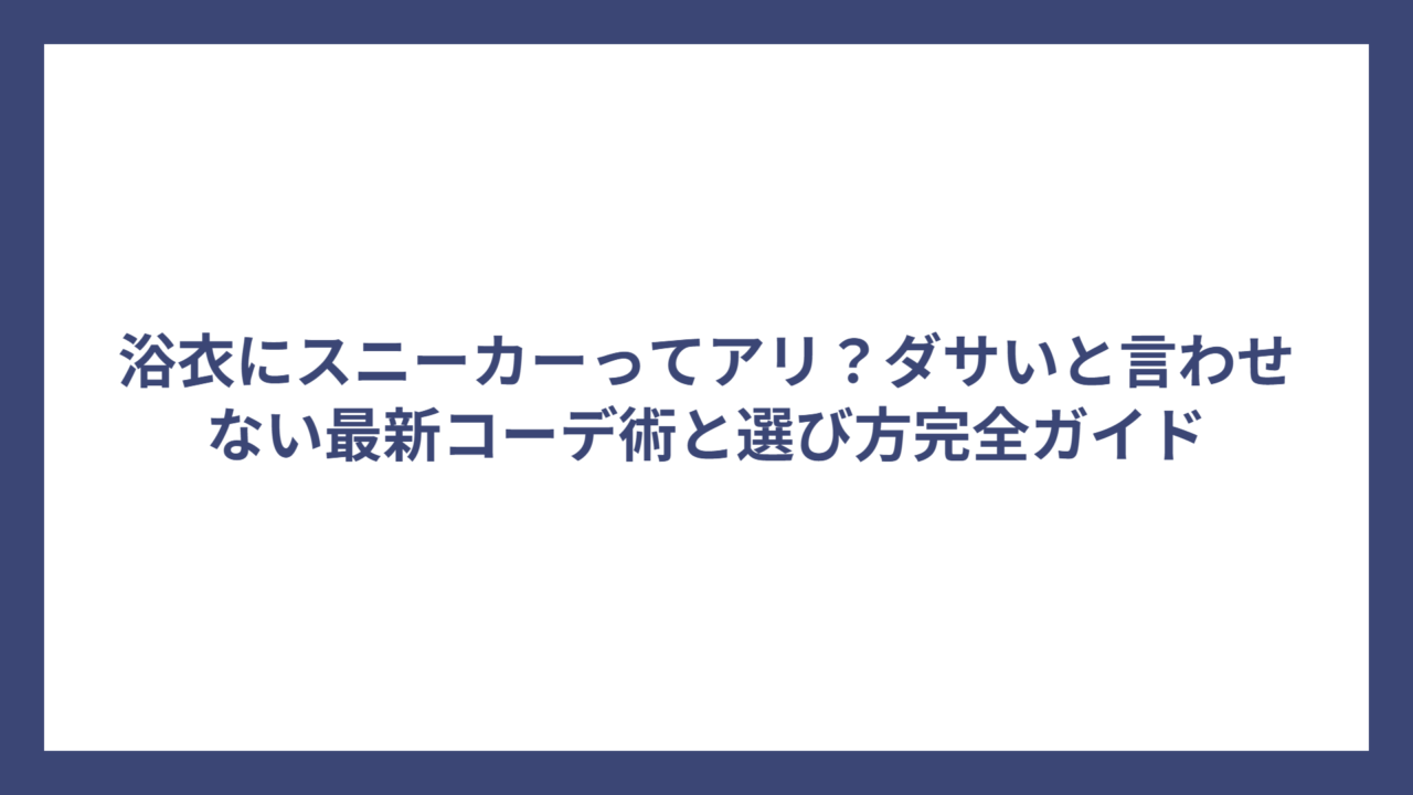 浴衣にスニーカーってアリ？ダサいと言わせない最新コーデ術と選び方完全ガイド