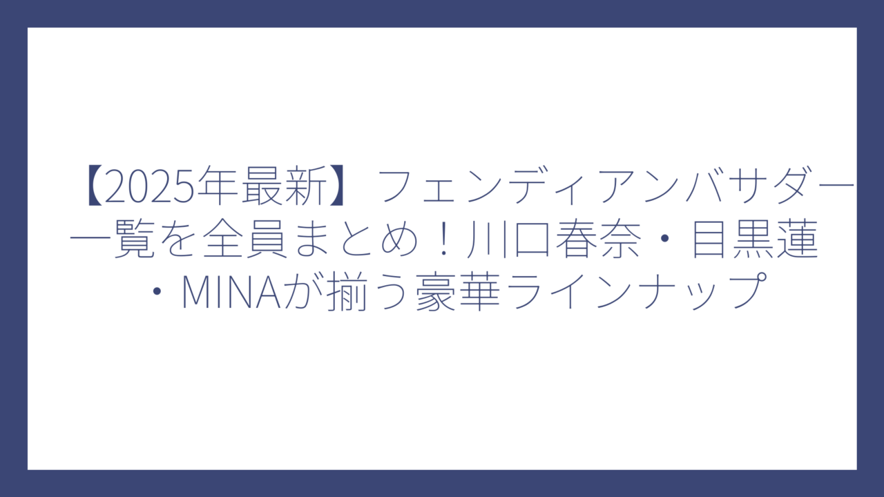 【2025年最新】フェンディアンバサダー一覧を全員まとめ！川口春奈・目黒蓮・MINAが揃う豪華ラインナップ
