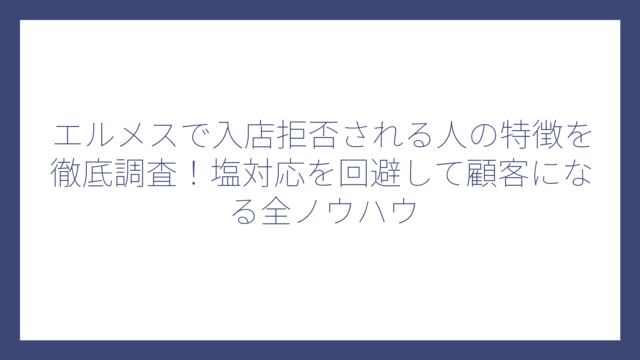 エルメスで入店拒否される人の特徴を徹底調査！塩対応を回避して顧客になる全ノウハウ