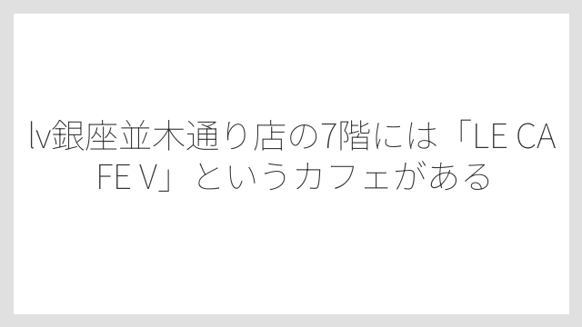 lv銀座並木通り店の7階には「LE CAFE V」というカフェがある