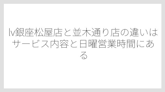 lv銀座松屋店と並木通り店の違いはサービス内容と日曜営業時間にある
