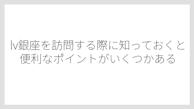 lv銀座を訪問する際に知っておくと便利なポイントがいくつかある