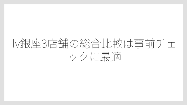lv銀座3店舗の総合比較は事前チェックに最適