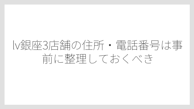 lv銀座3店舗の住所・電話番号は事前に整理しておくべき