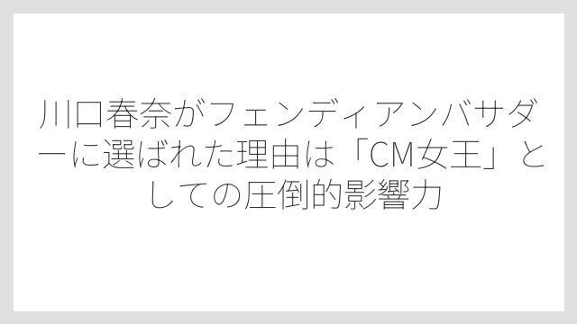 川口春奈がフェンディアンバサダーに選ばれた理由は「CM女王」としての圧倒的影響力