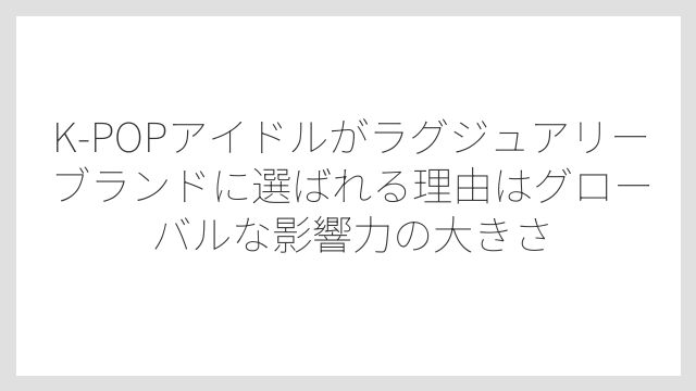 K-POPアイドルがラグジュアリーブランドに選ばれる理由はグローバルな影響力の大きさ