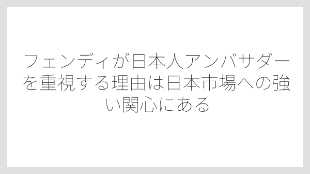 フェンディが日本人アンバサダーを重視する理由は日本市場への強い関心にある