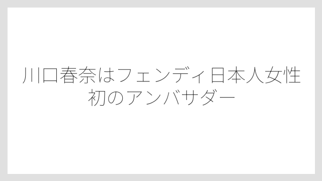 川口春奈はフェンディ日本人女性初のアンバサダー