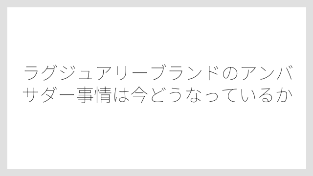 ラグジュアリーブランドのアンバサダー事情は今どうなっているか