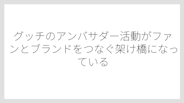 グッチのアンバサダー活動がファンとブランドをつなぐ架け橋になっている