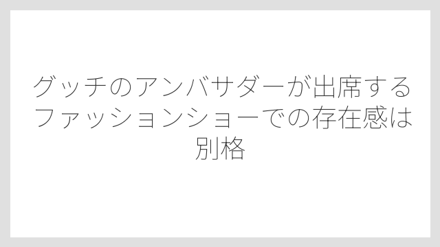 グッチのアンバサダーが出席するファッションショーでの存在感は別格