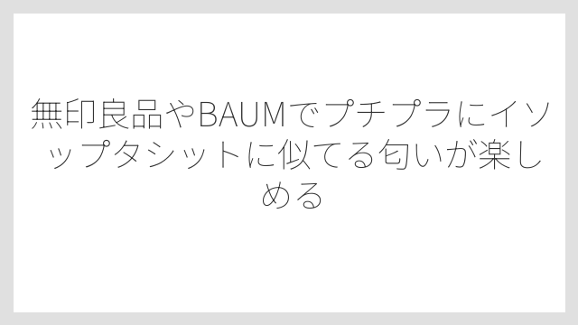 無印良品やBAUMでプチプラにイソップタシットに似てる匂いが楽しめる