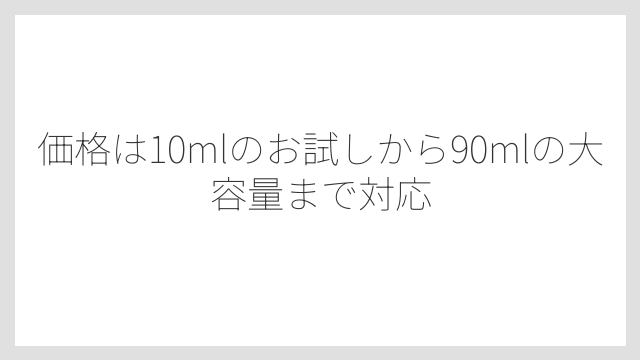価格は10mlのお試しから90mlの大容量まで対応