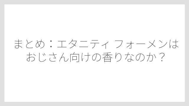 まとめ：エタニティ フォーメンはおじさん向けの香りなのか？