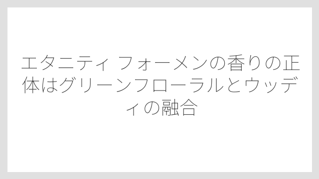 エタニティ フォーメンの香りの正体はグリーンフローラルとウッディの融合