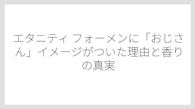 エタニティ フォーメンに「おじさん」イメージがついた理由と香りの真実